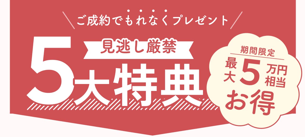 ご成約でもれなくプレゼント 見逃し厳禁 5大特典 期間限定最大10万円相当お得