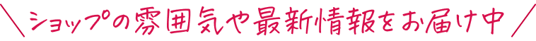 ショップの雰囲気や最新情報をお届け中