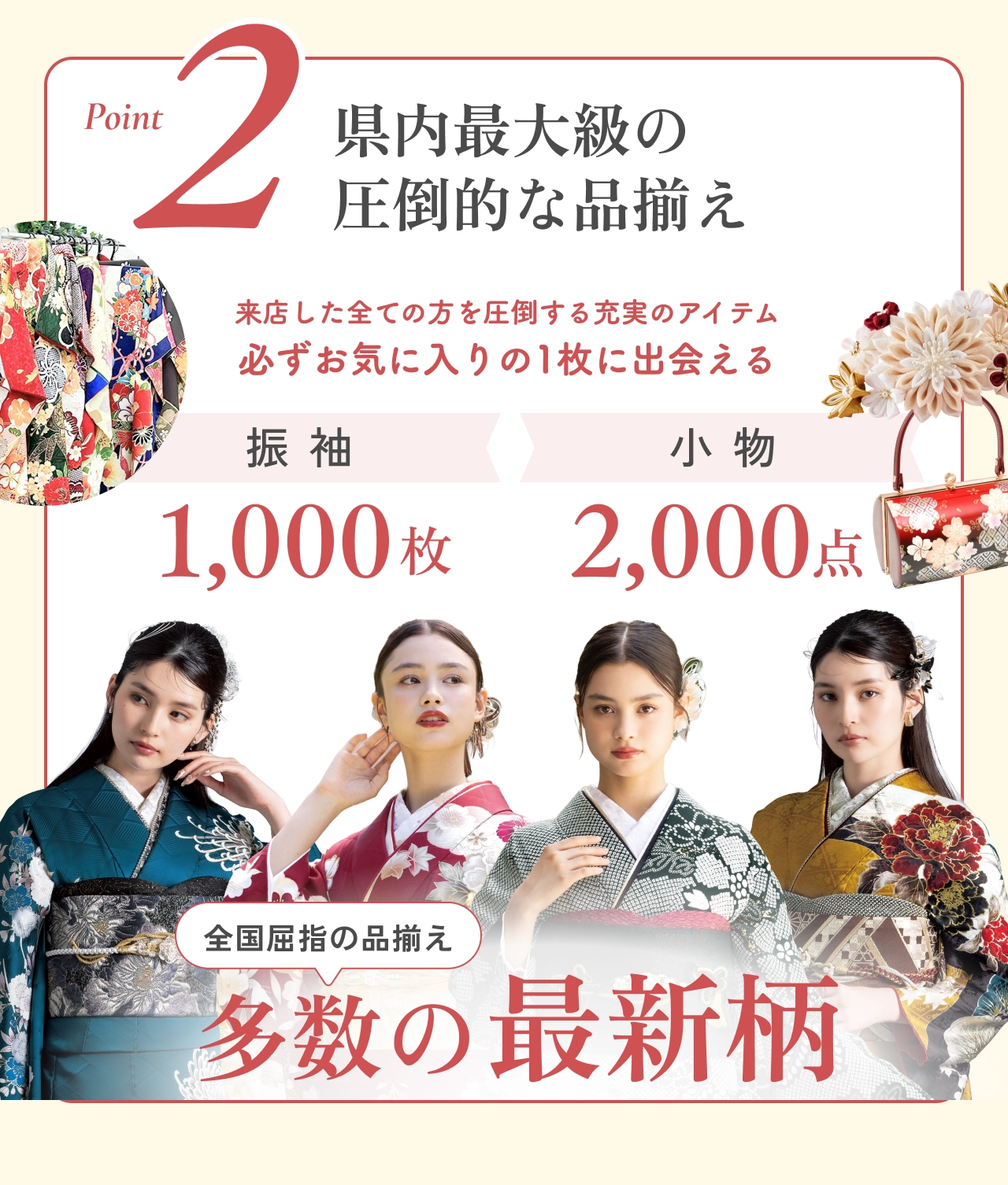 Point2 県内最大級の圧倒的な品揃え 振袖1,000枚 小物2,000点 多数の最新柄